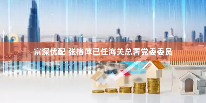 富深优配 张格萍已任海关总署党委委员
