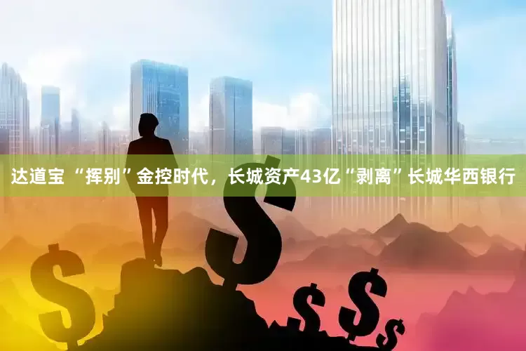 达道宝 “挥别”金控时代，长城资产43亿“剥离”长城华西银行