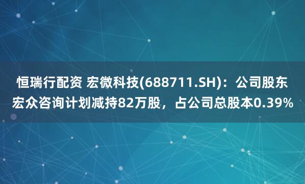 恒瑞行配资 宏微科技(688711.SH)：公司股东宏众咨询计划减持82万股，占公司总股本0.39%