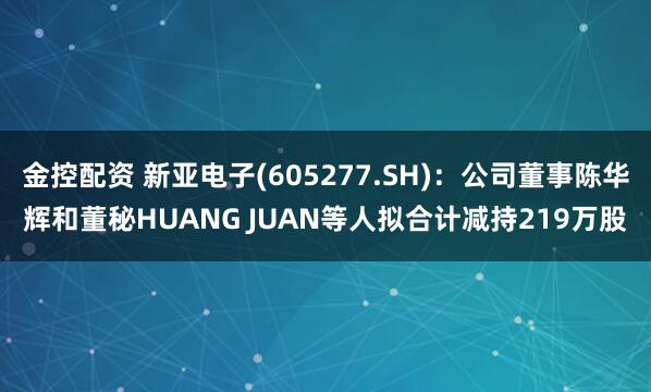 金控配资 新亚电子(605277.SH)：公司董事陈华辉和董秘HUANG JUAN等人拟合计减持219万股