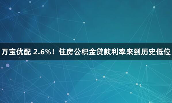 万宝优配 2.6%！住房公积金贷款利率来到历史低位