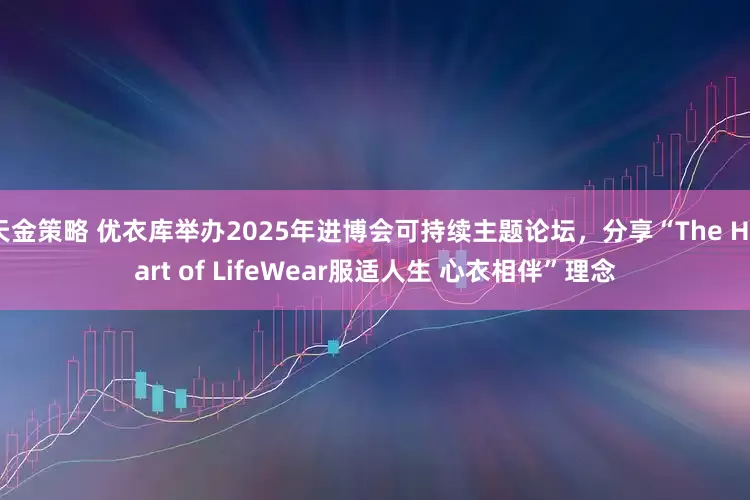 天金策略 优衣库举办2025年进博会可持续主题论坛，分享“The Heart of LifeWear服适人生 心衣相伴”理念