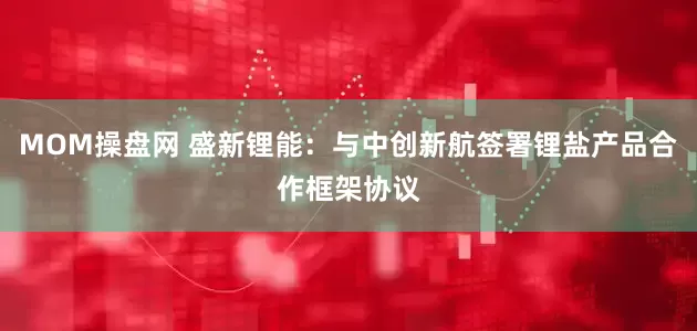 MOM操盘网 盛新锂能：与中创新航签署锂盐产品合作框架协议